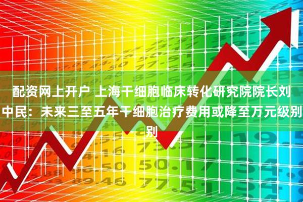 配资网上开户 上海干细胞临床转化研究院院长刘中民：未来三至五年干细胞治疗费用或降至万元级别