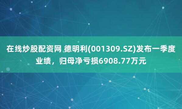 在线炒股配资网 德明利(001309.SZ)发布一季度业绩，归母净亏损6908.77万元