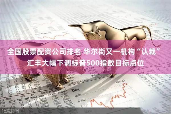 全国股票配资公司排名 华尔街又一机构“认栽” 汇丰大幅下调标普500指数目标点位