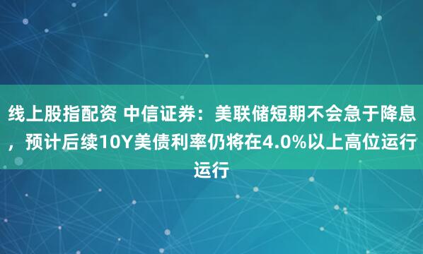 线上股指配资 中信证券：美联储短期不会急于降息，预计后续10Y美债利率仍将在4.0%以上高位运行