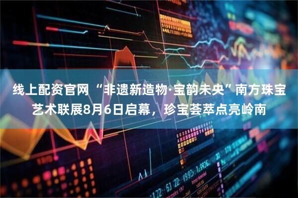 线上配资官网 “非遗新造物·宝韵未央”南方珠宝艺术联展8月6日启幕，珍宝荟萃点亮岭南