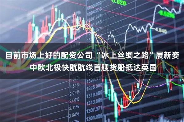 目前市场上好的配资公司 “冰上丝绸之路”展新姿 中欧北极快航航线首艘货船抵达英国