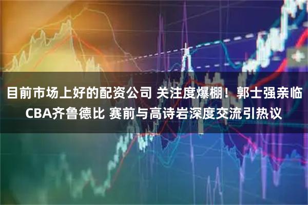 目前市场上好的配资公司 关注度爆棚！郭士强亲临CBA齐鲁德比 赛前与高诗岩深度交流引热议