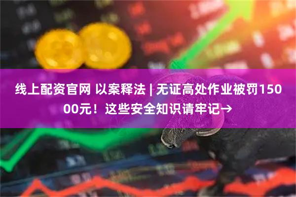 线上配资官网 以案释法 | 无证高处作业被罚15000元！这些安全知识请牢记→