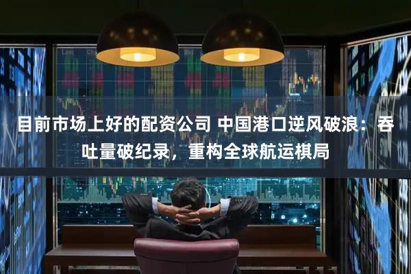 目前市场上好的配资公司 中国港口逆风破浪：吞吐量破纪录，重构全球航运棋局