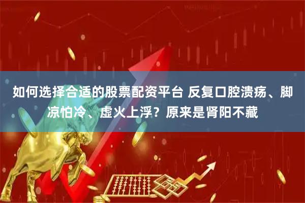 如何选择合适的股票配资平台 反复口腔溃疡、脚凉怕冷、虚火上浮？原来是肾阳不藏