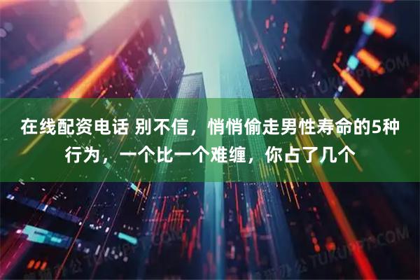 在线配资电话 别不信，悄悄偷走男性寿命的5种行为，一个比一个难缠，你占了几个