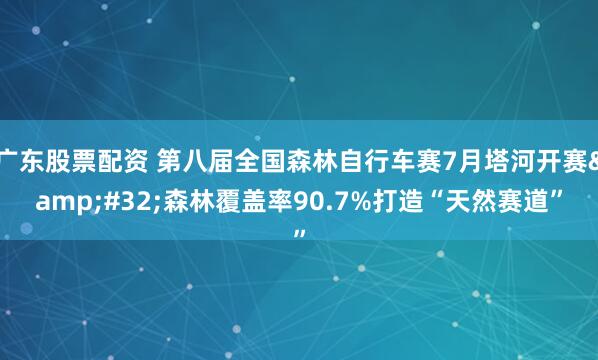 广东股票配资 第八届全国森林自行车赛7月塔河开赛 森林覆盖率90.7%打造“天然赛道”
