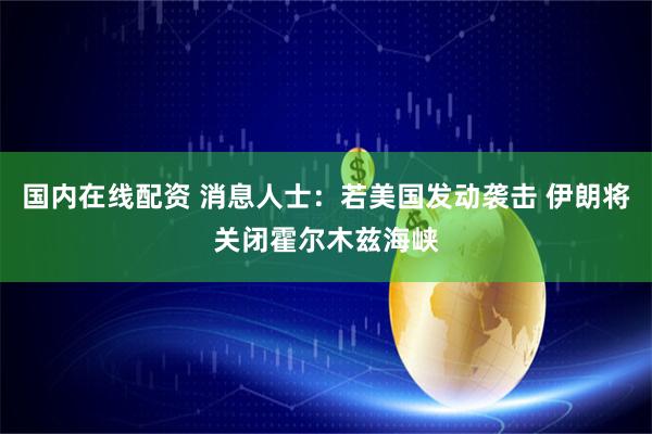 国内在线配资 消息人士：若美国发动袭击 伊朗将关闭霍尔木兹海峡