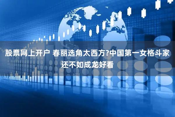 股票网上开户 春丽选角太西方?中国第一女格斗家还不如成龙好看